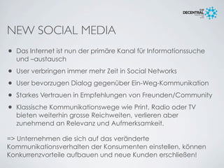 NEW SOCIAL MEDIA
• Das Internet ist nun der primäre Kanal für Informationssuche
und –austausch
• User verbringen immer mehr Zeit in Social Networks
• User bevorzugen Dialog gegenüber Ein-Weg-Kommunikation
• Starkes Vertrauen in Empfehlungen von Freunden/Community
• Klassische Kommunikationswege wie Print, Radio oder TV
bieten weiterhin grosse Reichweiten, verlieren aber
zunehmend an Relevanz und Aufmerksamkeit.
=> Unternehmen die sich auf das veränderte
Kommunikationsverhalten der Konsumenten einstellen, können
Konkurrenzvorteile aufbauen und neue Kunden erschließen!
 