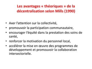 Les avantages « théoriques » de la
décentralisation selon Mills (1990)
• Axer l’attention sur la collectivité,
• promouvoir la participation communautaire,
• encourager l’équité dans la prestation des soins de
santé,
• renforcer la motivation du personnel local,
• accélérer la mise en œuvre des programmes de
développement et promouvoir la collaboration
intersectorielle.
 