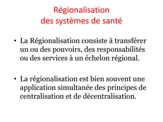Régionalisation
des systèmes de santé
• La Régionalisation consiste à transférer
un ou des pouvoirs, des responsabilités
ou des services à un échelon régional.
• La régionalisation est bien souvent une
application simultanée des principes de
centralisation et de décentralisation.
 