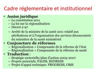 Cadre réglementaire et institutionnel
• Assise juridique
– La constitution 2011
– La loi sur la régionalisation
– Décret 2-97
– Arrêté de la ministre de la santé 2011 relatif aux
attributions et à l’organisation des services déconcentrés
du ministère de la santé ministériel
• Conjoncture de réformes
– Régionalisation = Composante de la réforme de l’état
– Régionalisation = Composante de la réforme de santé
• Traduction :
– Stratégie sectorielle/plan d’action 2003-2007
– Projets sectoriels: PAGSS, REDRESS
– Projet d’appui technique: PROGRESS, OMS
 