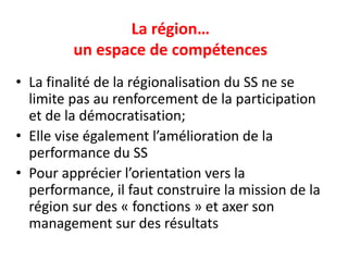 La région…
un espace de compétences
• La finalité de la régionalisation du SS ne se
limite pas au renforcement de la participation
et de la démocratisation;
• Elle vise également l’amélioration de la
performance du SS
• Pour apprécier l’orientation vers la
performance, il faut construire la mission de la
région sur des « fonctions » et axer son
management sur des résultats
 