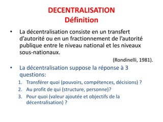 DECENTRALISATION
Définition
• La décentralisation consiste en un transfert
d’autorité ou en un fractionnement de l’autorité
publique entre le niveau national et les niveaux
sous-nationaux.
(Rondinelli, 1981).
• La décentralisation suppose la réponse à 3
questions:
1. Transférer quoi (pouvoirs, compétences, décisions) ?
2. Au profit de qui (structure, personne)?
3. Pour quoi (valeur ajoutée et objectifs de la
décentralisation) ?
 