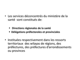 • Les services déconcentrés du ministère de la
santé sont constitués de:
 Directions régionales de la santé
 Délégations préfectorales et provinciales
• Instituées respectivement dans les ressorts
territoriaux des wilayas de régions, des
préfectures, des préfectures d’arrondissements
ou provinces
 