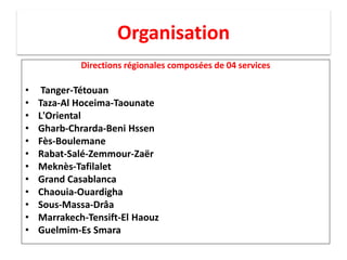 Organisation
Directions régionales composées de 04 services
• Tanger-Tétouan
• Taza-Al Hoceima-Taounate
• L'Oriental
• Gharb-Chrarda-Beni Hssen
• Fès-Boulemane
• Rabat-Salé-Zemmour-Zaër
• Meknès-Tafilalet
• Grand Casablanca
• Chaouia-Ouardigha
• Sous-Massa-Drâa
• Marrakech-Tensift-El Haouz
• Guelmim-Es Smara
 