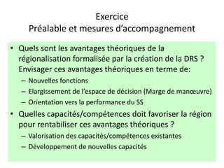Exercice
Préalable et mesures d’accompagnement
• Quels sont les avantages théoriques de la
régionalisation formalisée par la création de la DRS ?
Envisager ces avantages théoriques en terme de:
– Nouvelles fonctions
– Elargissement de l’espace de décision (Marge de manœuvre)
– Orientation vers la performance du SS
• Quelles capacités/compétences doit favoriser la région
pour rentabiliser ces avantages théoriques ?
– Valorisation des capacités/compétences existantes
– Développement de nouvelles capacités
 