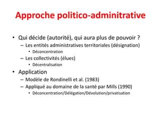 Approche politico-adminitrative
• Qui décide (autorité), qui aura plus de pouvoir ?
– Les entités administratives territoriales (désignation)
• Déconcentration
– Les collectivités (élues)
• Décentralisation
• Application
– Modèle de Rondinelli et al. (1983)
– Appliqué au domaine de la santé par Mills (1990)
• Déconcentration/Délégation/Dévolution/privatisation
 