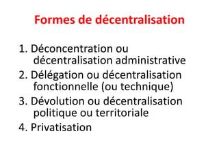 Formes de décentralisation
1. Déconcentration ou
décentralisation administrative
2. Délégation ou décentralisation
fonctionnelle (ou technique)
3. Dévolution ou décentralisation
politique ou territoriale
4. Privatisation
 