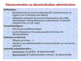 Déconcentration ou décentralisation administrative
Définition:
– Redistribution du pouvoir administratif (exclusivement en
rapport avec l’exécution des tâches)
– Délégation restreinte de pouvoir décisionnel à une entité
administrative hiérarchiquement subordonnée à l’autorité
centrale (Gow et coll. 1992)
Caractéristiques :
– Pas de personnalité juridique
– la plus fréquente et la moins poussée des formes de
décentralisation
Echelon territorial
– (Région, province,…)
– Aboutit à une administration (ou bureau) locale ou à un service
extérieur
Autorité administrative :
– Gouverneur (ou préfet) : Si intersectorielle
– Représentant de l’administration centrale : Si unisectorielle
 