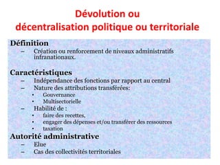 Dévolution ou
décentralisation politique ou territoriale
Définition
– Création ou renforcement de niveaux administratifs
infranationaux.
Caractéristiques
– Indépendance des fonctions par rapport au central
– Nature des attributions transférées:
• Gouvernance
• Multisectorielle
– Habilité de :
• faire des recettes,
• engager des dépenses et/ou transférer des ressources
• taxation
Autorité administrative
– Elue
– Cas des collectivités territoriales
 