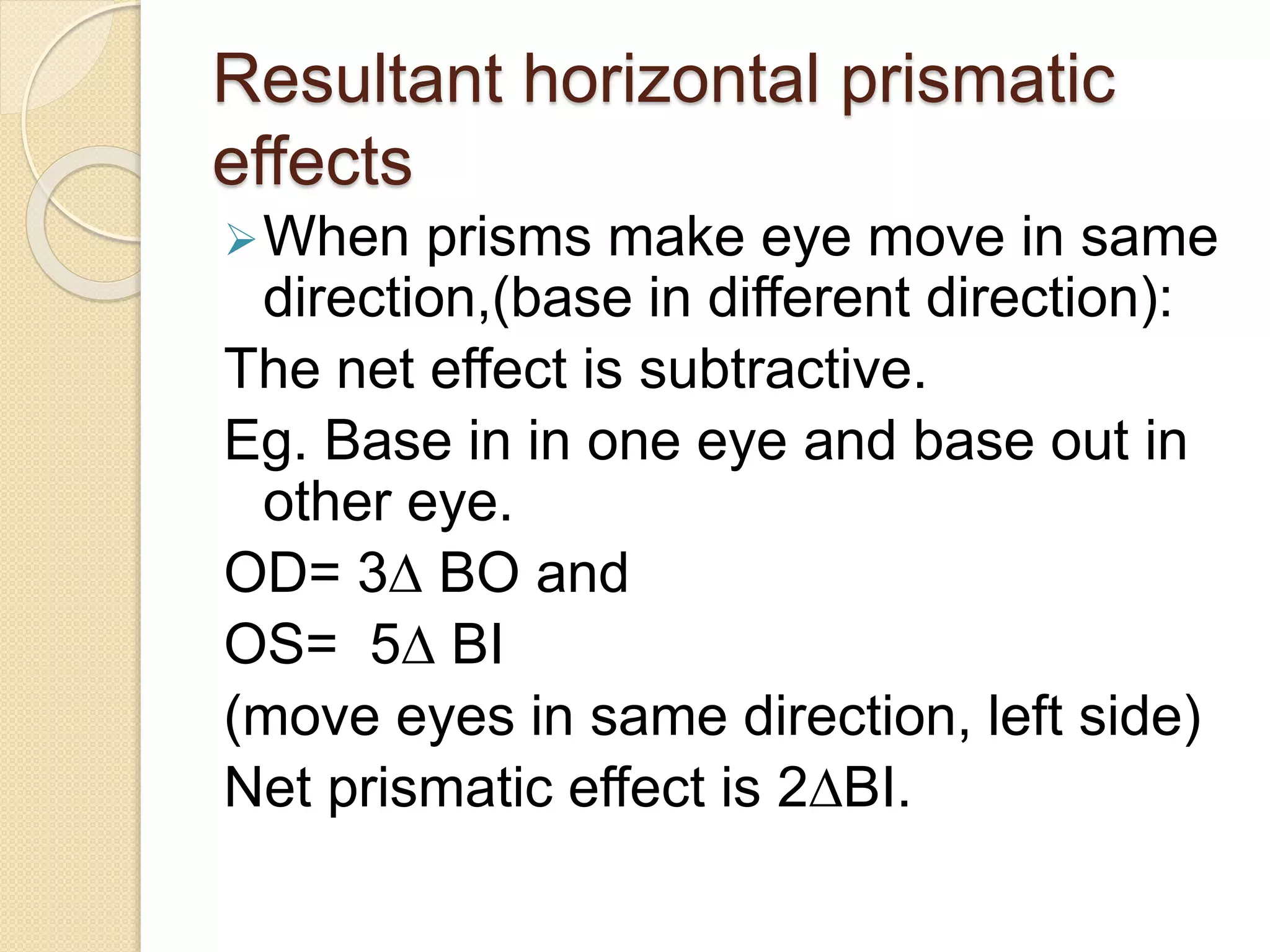 Resultant horizontal prismatic
effects
When prisms make eye move in same
direction,(base in different direction):
The net effect is subtractive.
Eg. Base in in one eye and base out in
other eye.
OD= 3∆ BO and
OS= 5∆ BI
(move eyes in same direction, left side)
Net prismatic effect is 2∆BI.
 