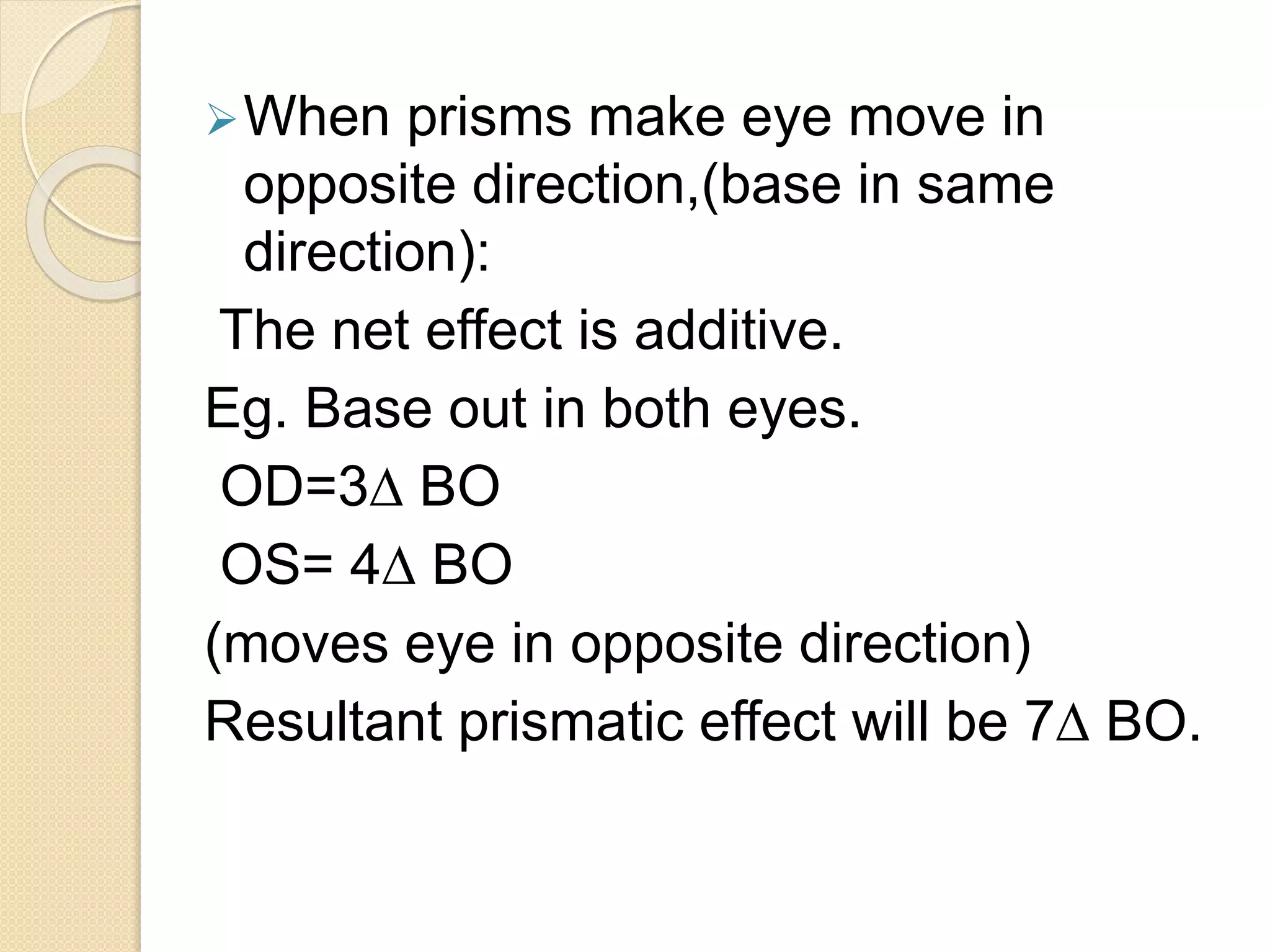 When prisms make eye move in
opposite direction,(base in same
direction):
The net effect is additive.
Eg. Base out in both eyes.
OD=3∆ BO
OS= 4∆ BO
(moves eye in opposite direction)
Resultant prismatic effect will be 7∆ BO.
 