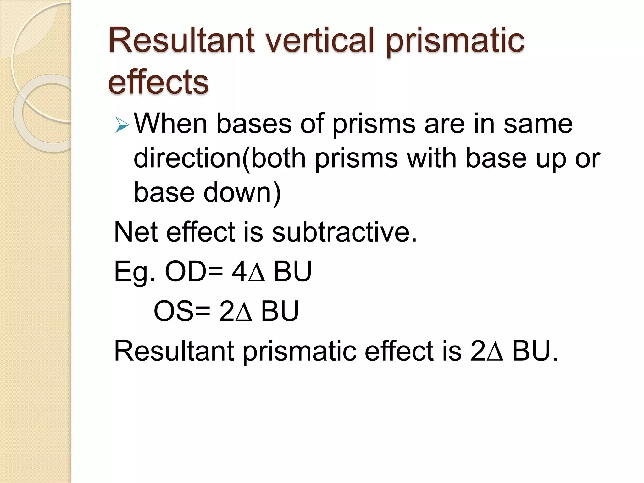 Resultant vertical prismatic
effects
When bases of prisms are in same
direction(both prisms with base up or
base down)
Net effect is subtractive.
Eg. OD= 4∆ BU
OS= 2∆ BU
Resultant prismatic effect is 2∆ BU.
 