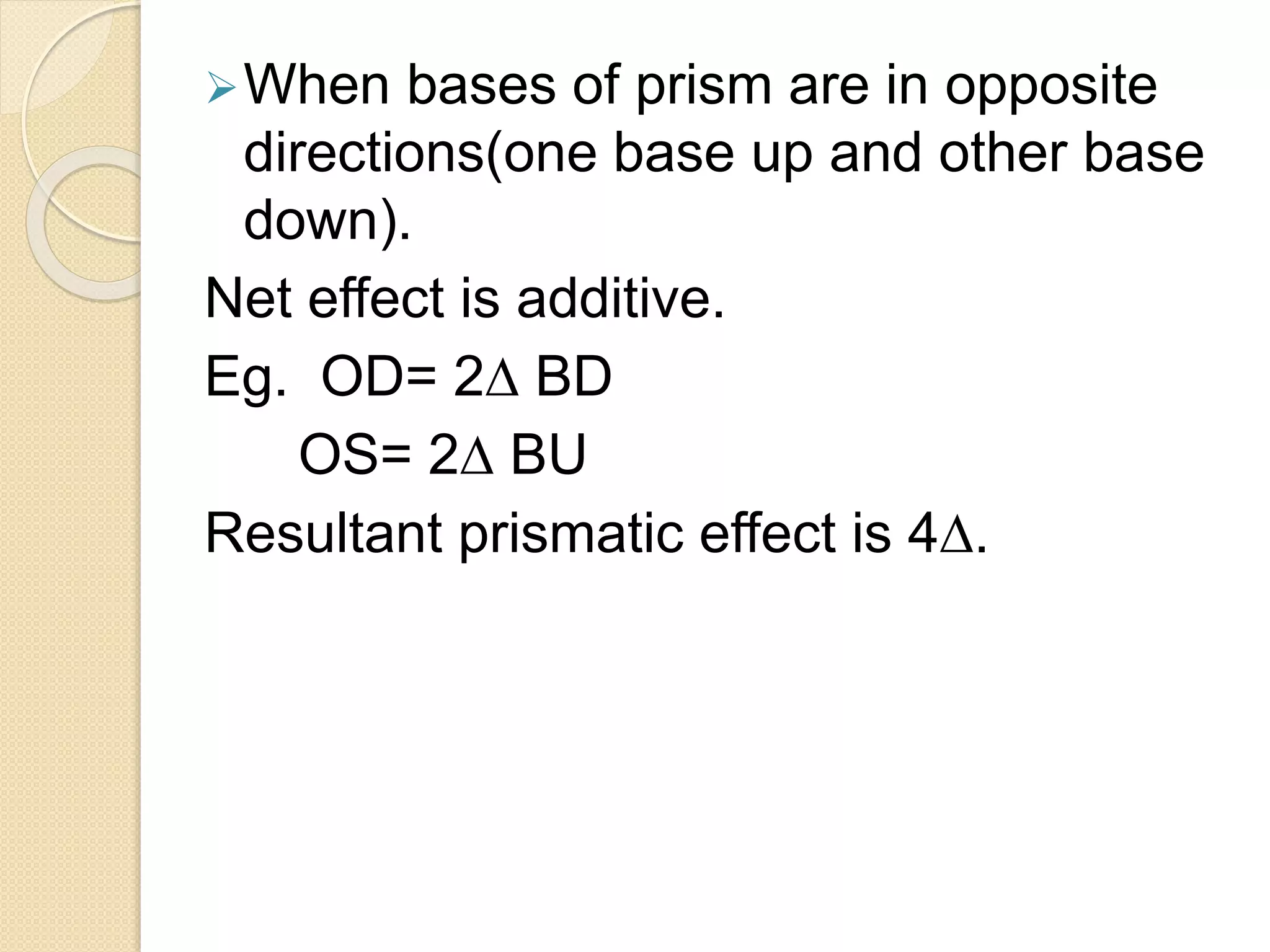 When bases of prism are in opposite
directions(one base up and other base
down).
Net effect is additive.
Eg. OD= 2∆ BD
OS= 2∆ BU
Resultant prismatic effect is 4∆.
 