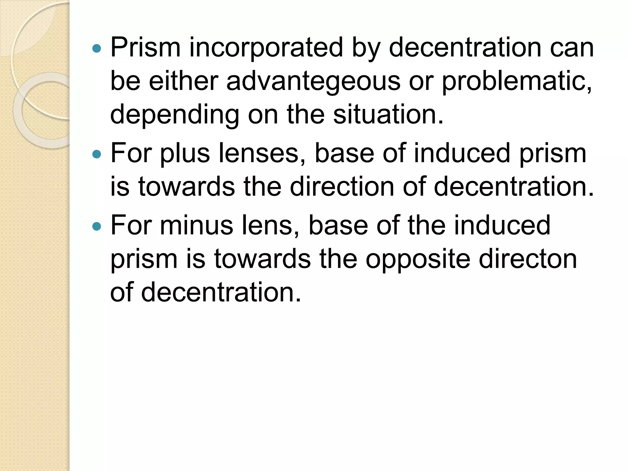  Prism incorporated by decentration can
be either advantegeous or problematic,
depending on the situation.
 For plus lenses, base of induced prism
is towards the direction of decentration.
 For minus lens, base of the induced
prism is towards the opposite directon
of decentration.
 