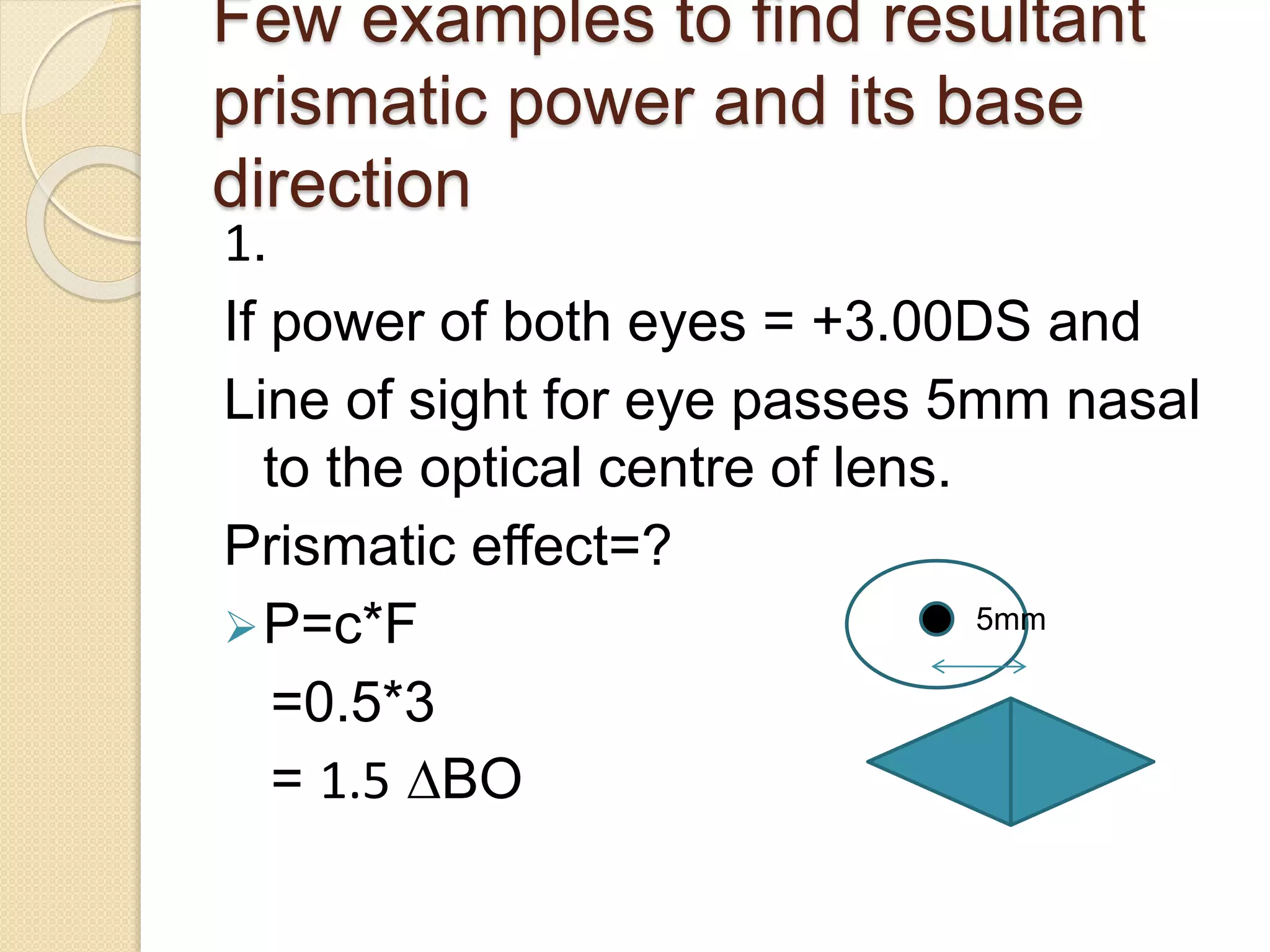 Few examples to find resultant
prismatic power and its base
direction
1.
If power of both eyes = +3.00DS and
Line of sight for eye passes 5mm nasal
to the optical centre of lens.
Prismatic effect=?
P=c*F
=0.5*3
= 1.5 ∆BO
5mm
 