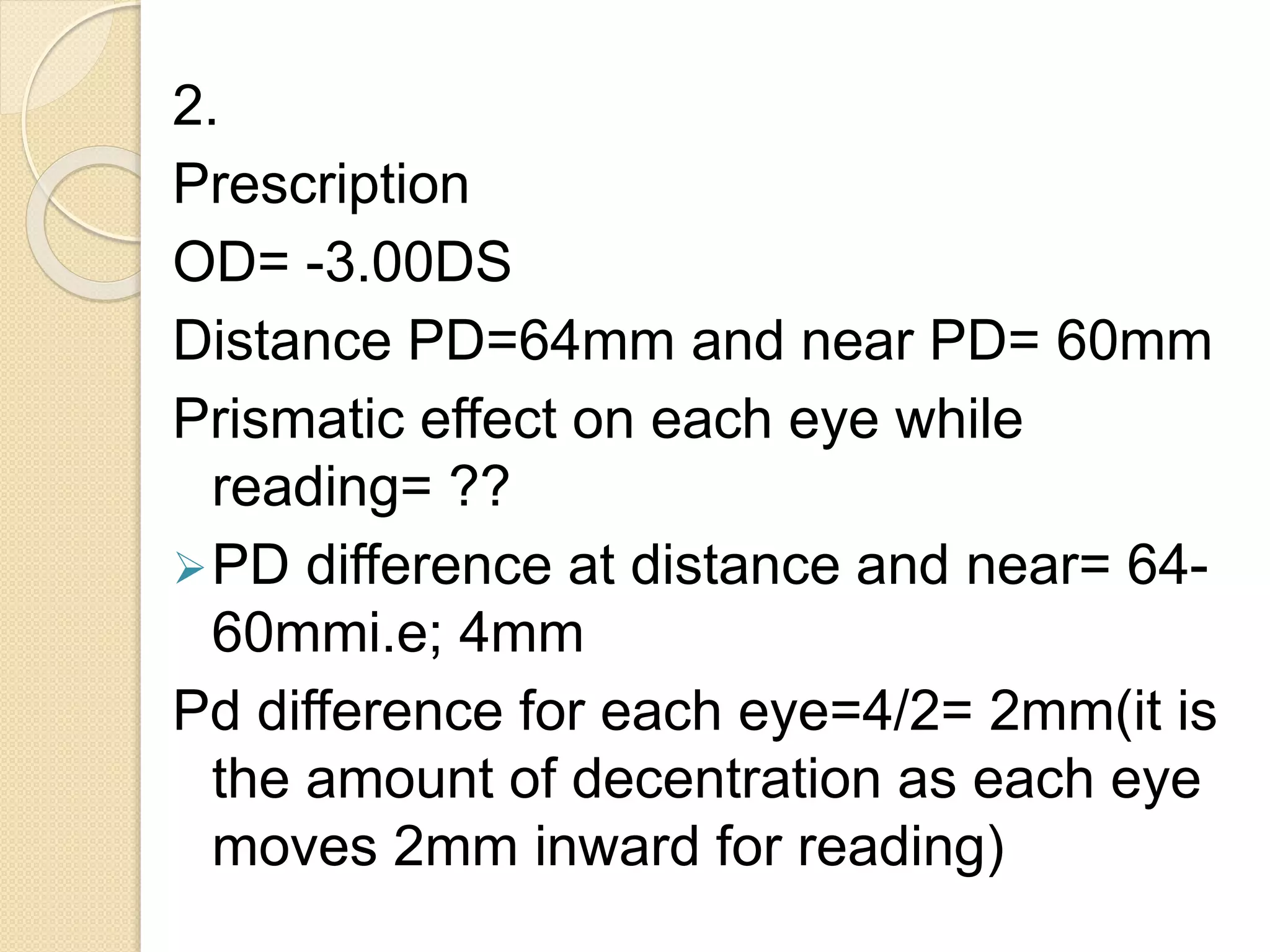 2.
Prescription
OD= -3.00DS
Distance PD=64mm and near PD= 60mm
Prismatic effect on each eye while
reading= ??
PD difference at distance and near= 64-
60mmi.e; 4mm
Pd difference for each eye=4/2= 2mm(it is
the amount of decentration as each eye
moves 2mm inward for reading)
 
