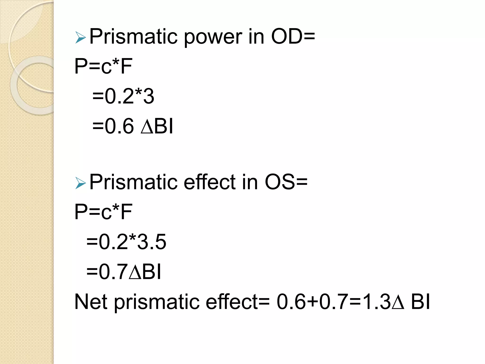 Prismatic power in OD=
P=c*F
=0.2*3
=0.6 ∆BI
Prismatic effect in OS=
P=c*F
=0.2*3.5
=0.7∆BI
Net prismatic effect= 0.6+0.7=1.3∆ BI
 