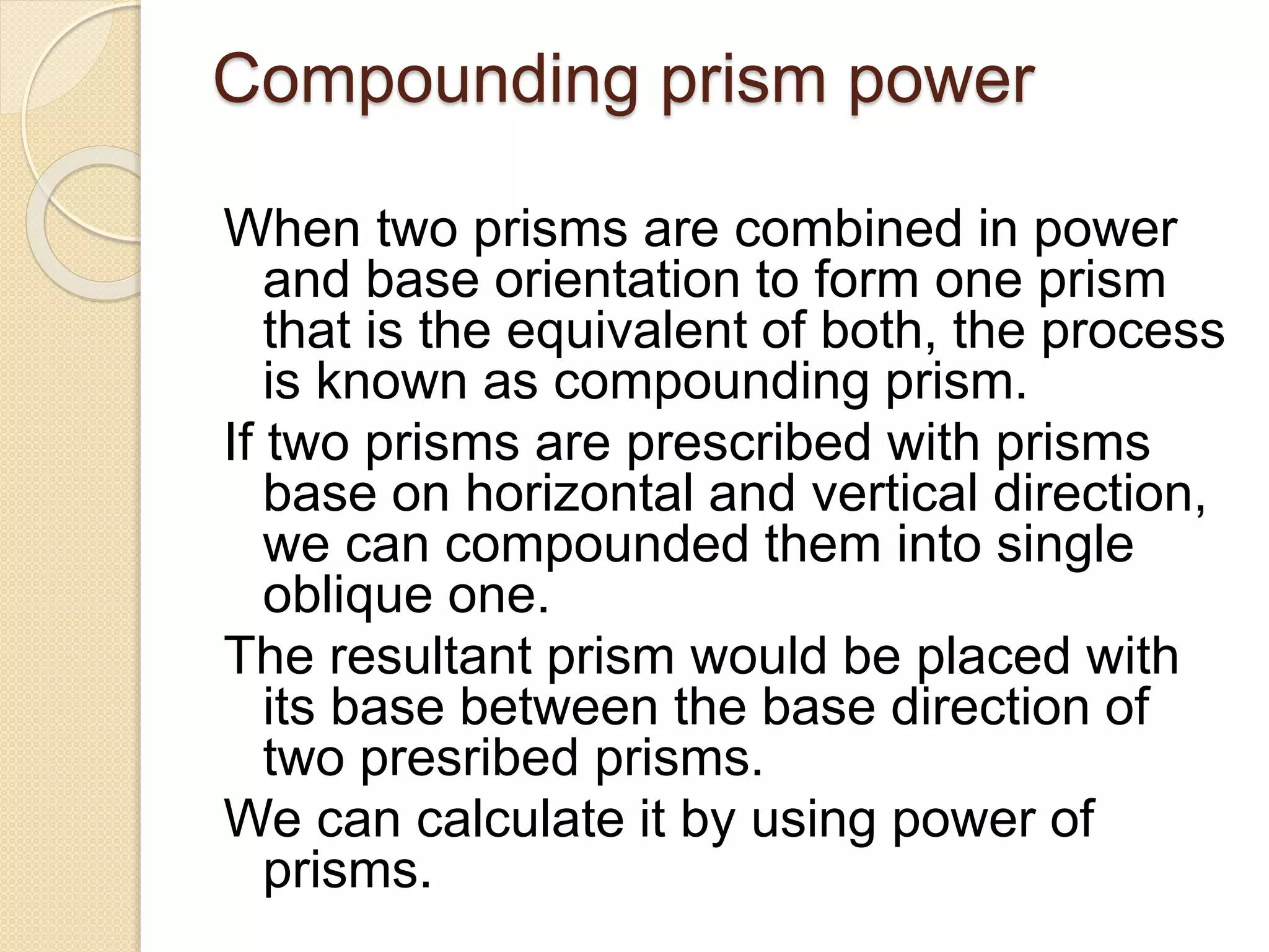 Compounding prism power
When two prisms are combined in power
and base orientation to form one prism
that is the equivalent of both, the process
is known as compounding prism.
If two prisms are prescribed with prisms
base on horizontal and vertical direction,
we can compounded them into single
oblique one.
The resultant prism would be placed with
its base between the base direction of
two presribed prisms.
We can calculate it by using power of
prisms.
 