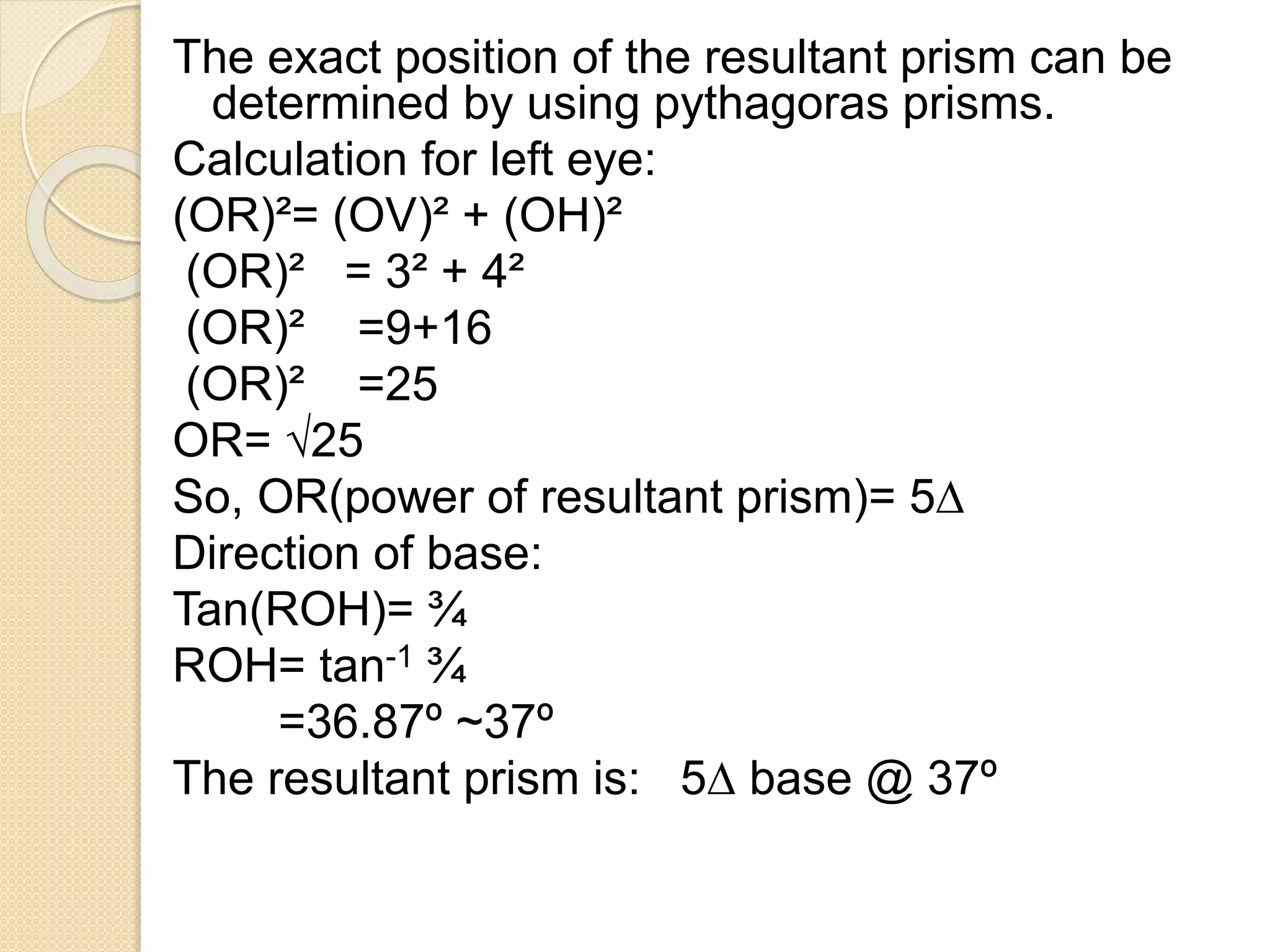 The exact position of the resultant prism can be
determined by using pythagoras prisms.
Calculation for left eye:
(OR)²= (OV)² + (OH)²
(OR)² = 3² + 4²
(OR)² =9+16
(OR)² =25
OR= √25
So, OR(power of resultant prism)= 5∆
Direction of base:
Tan(ROH)= ¾
ROH= tan-1 ¾
=36.87º ~37º
The resultant prism is: 5∆ base @ 37º
 