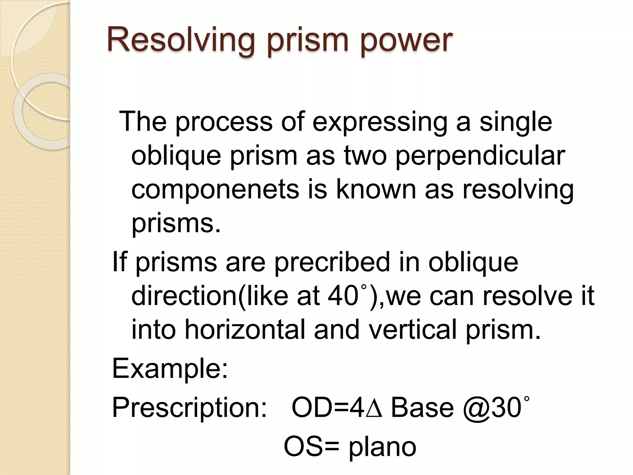 Resolving prism power
The process of expressing a single
oblique prism as two perpendicular
componenets is known as resolving
prisms.
If prisms are precribed in oblique
direction(like at 40˚),we can resolve it
into horizontal and vertical prism.
Example:
Prescription: OD=4∆ Base @30˚
OS= plano
 