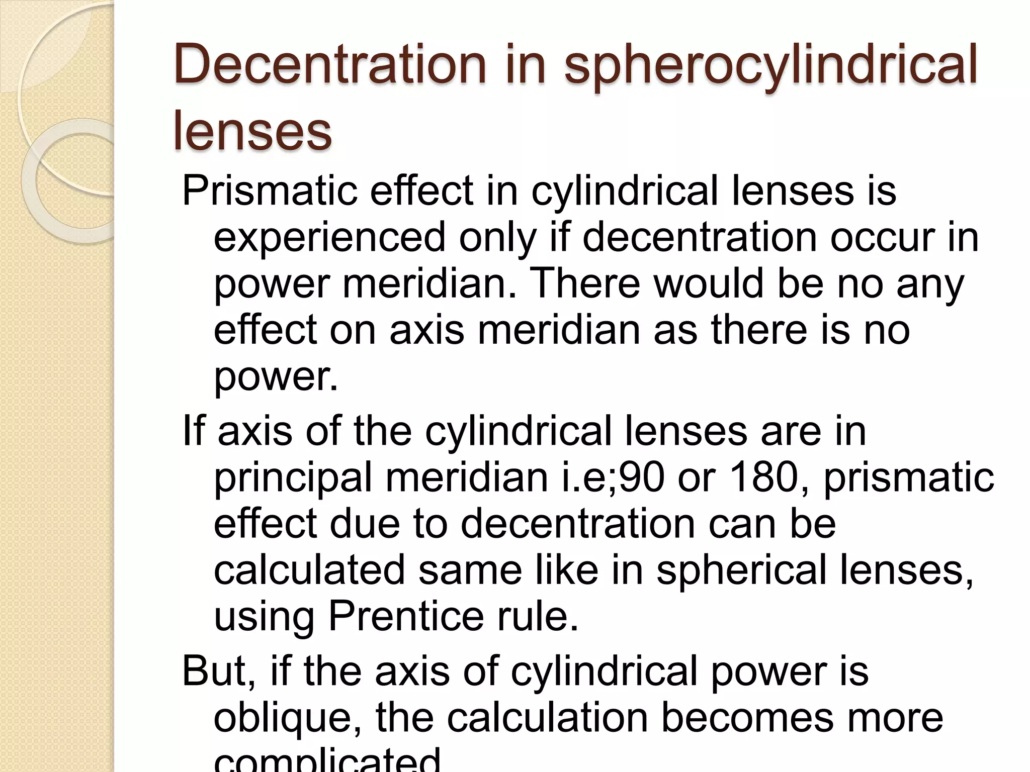 Decentration in spherocylindrical
lenses
Prismatic effect in cylindrical lenses is
experienced only if decentration occur in
power meridian. There would be no any
effect on axis meridian as there is no
power.
If axis of the cylindrical lenses are in
principal meridian i.e;90 or 180, prismatic
effect due to decentration can be
calculated same like in spherical lenses,
using Prentice rule.
But, if the axis of cylindrical power is
oblique, the calculation becomes more
 