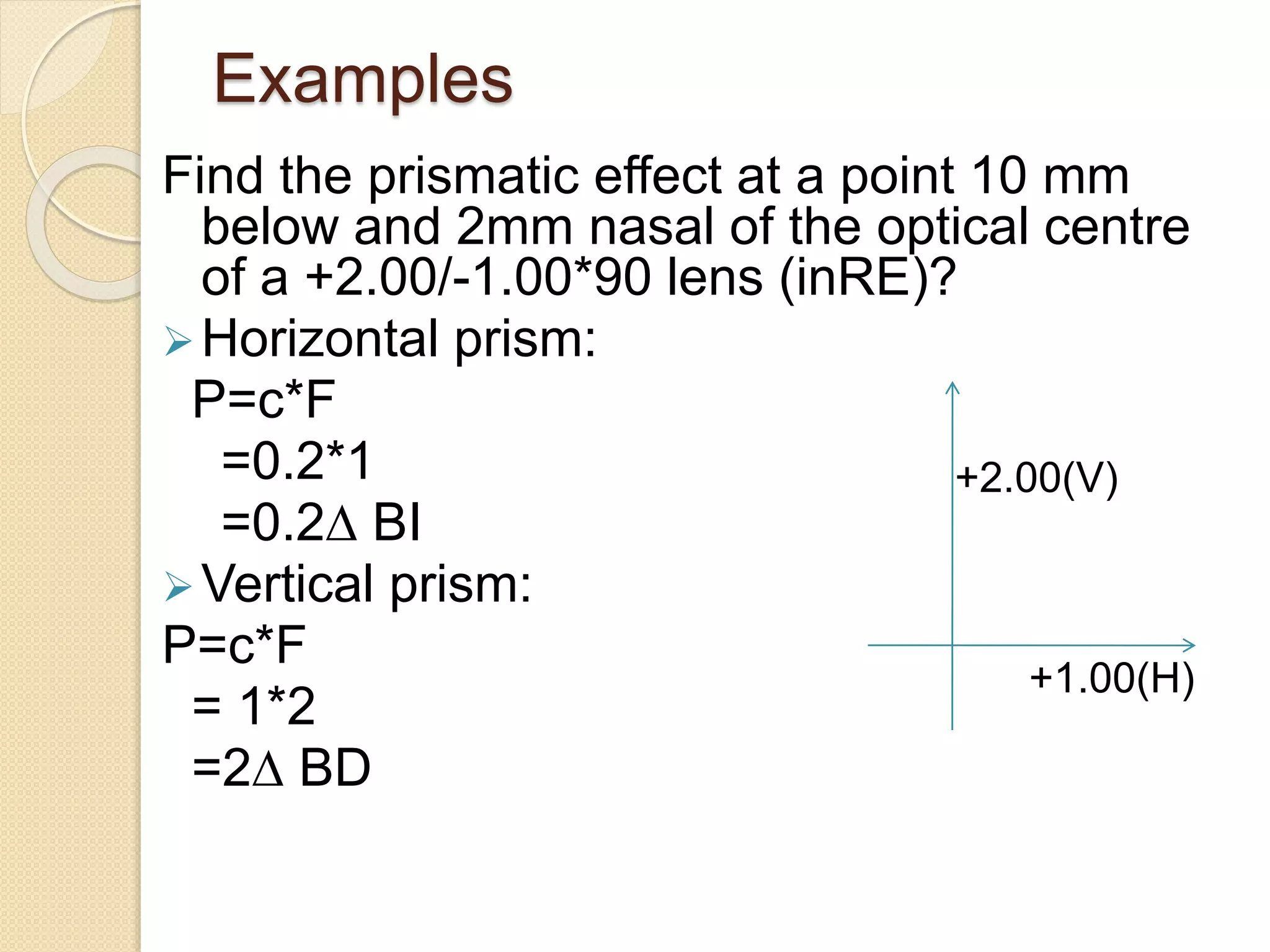 Examples
Find the prismatic effect at a point 10 mm
below and 2mm nasal of the optical centre
of a +2.00/-1.00*90 lens (inRE)?
Horizontal prism:
P=c*F
=0.2*1
=0.2∆ BI
Vertical prism:
P=c*F
= 1*2
=2∆ BD
+2.00(V)
+1.00(H)
 