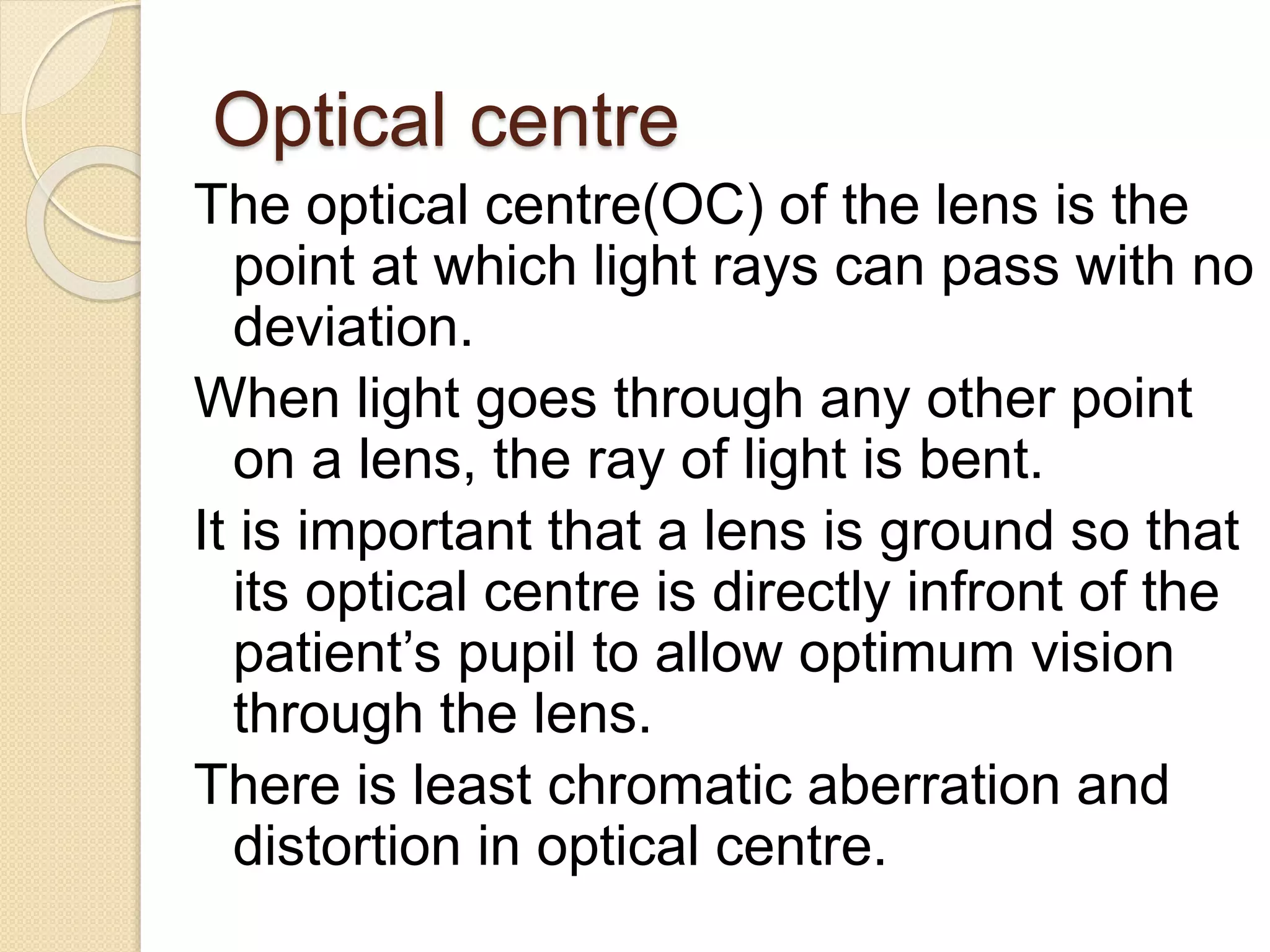 Optical centre
The optical centre(OC) of the lens is the
point at which light rays can pass with no
deviation.
When light goes through any other point
on a lens, the ray of light is bent.
It is important that a lens is ground so that
its optical centre is directly infront of the
patient’s pupil to allow optimum vision
through the lens.
There is least chromatic aberration and
distortion in optical centre.
 