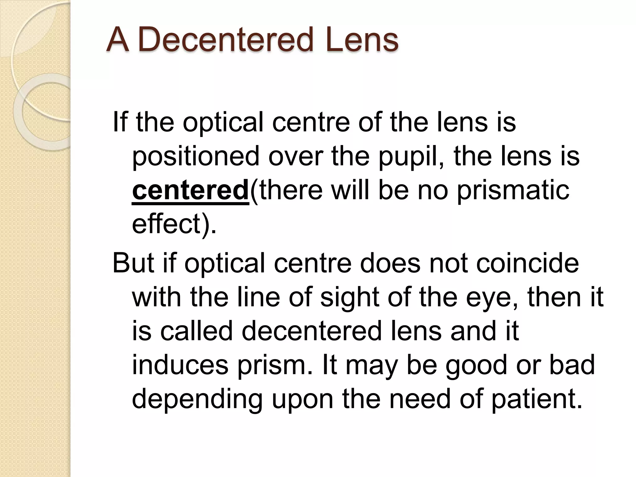 A Decentered Lens
If the optical centre of the lens is
positioned over the pupil, the lens is
centered(there will be no prismatic
effect).
But if optical centre does not coincide
with the line of sight of the eye, then it
is called decentered lens and it
induces prism. It may be good or bad
depending upon the need of patient.
 