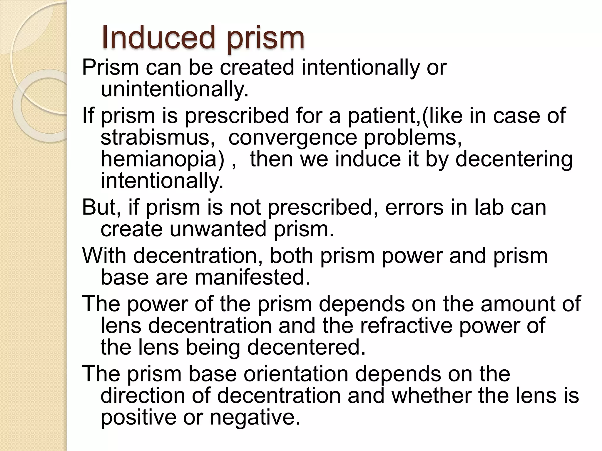 Induced prism
Prism can be created intentionally or
unintentionally.
If prism is prescribed for a patient,(like in case of
strabismus, convergence problems,
hemianopia) , then we induce it by decentering
intentionally.
But, if prism is not prescribed, errors in lab can
create unwanted prism.
With decentration, both prism power and prism
base are manifested.
The power of the prism depends on the amount of
lens decentration and the refractive power of
the lens being decentered.
The prism base orientation depends on the
direction of decentration and whether the lens is
positive or negative.
 
