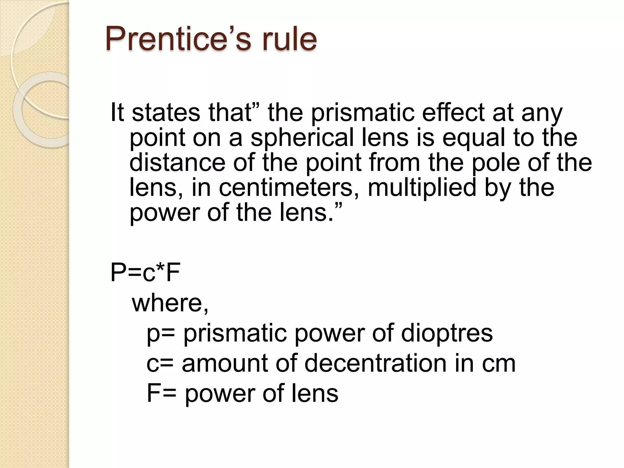 Prentice’s rule
It states that” the prismatic effect at any
point on a spherical lens is equal to the
distance of the point from the pole of the
lens, in centimeters, multiplied by the
power of the lens.”
P=c*F
where,
p= prismatic power of dioptres
c= amount of decentration in cm
F= power of lens
 