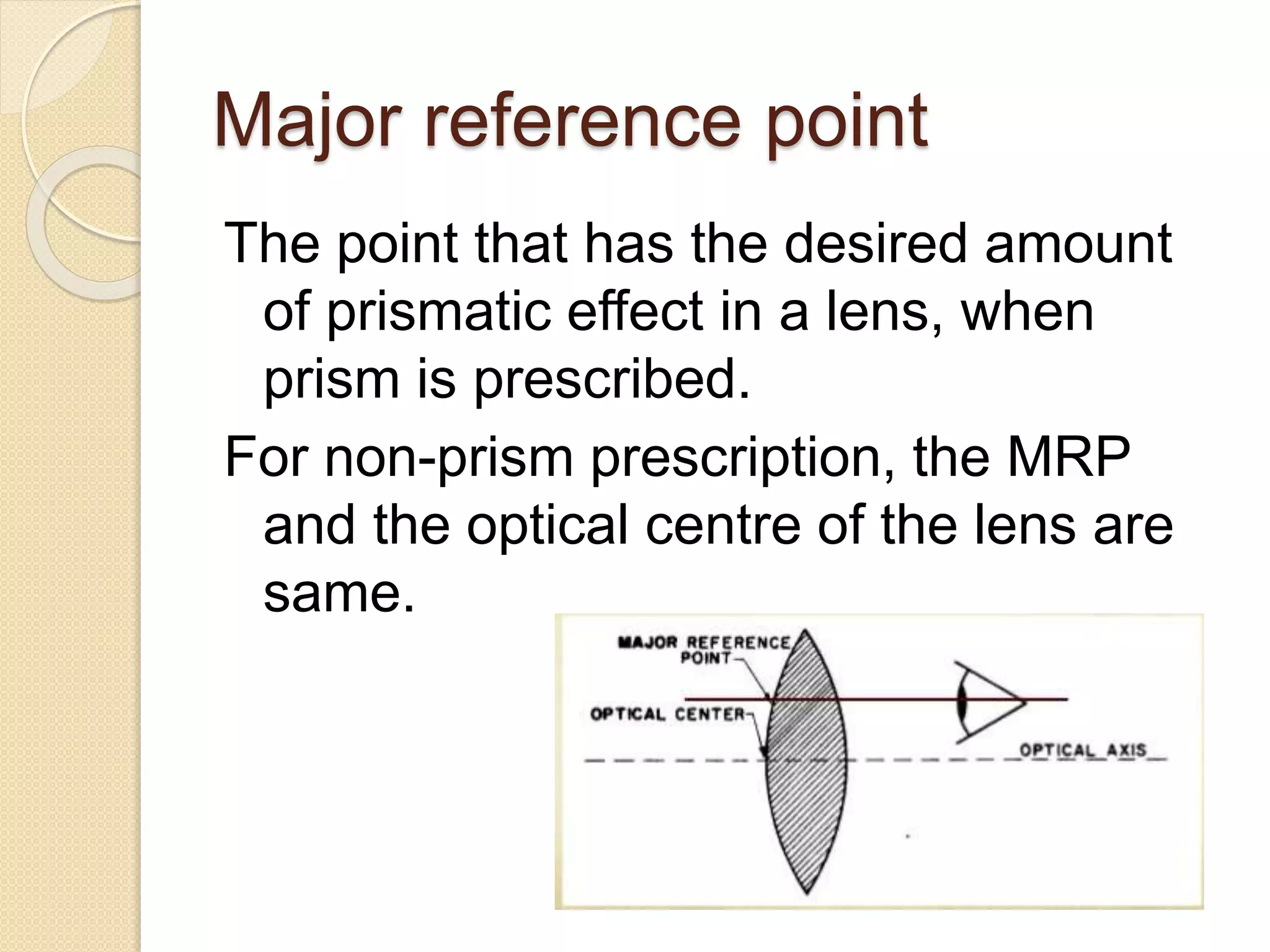 Major reference point
The point that has the desired amount
of prismatic effect in a lens, when
prism is prescribed.
For non-prism prescription, the MRP
and the optical centre of the lens are
same.
 