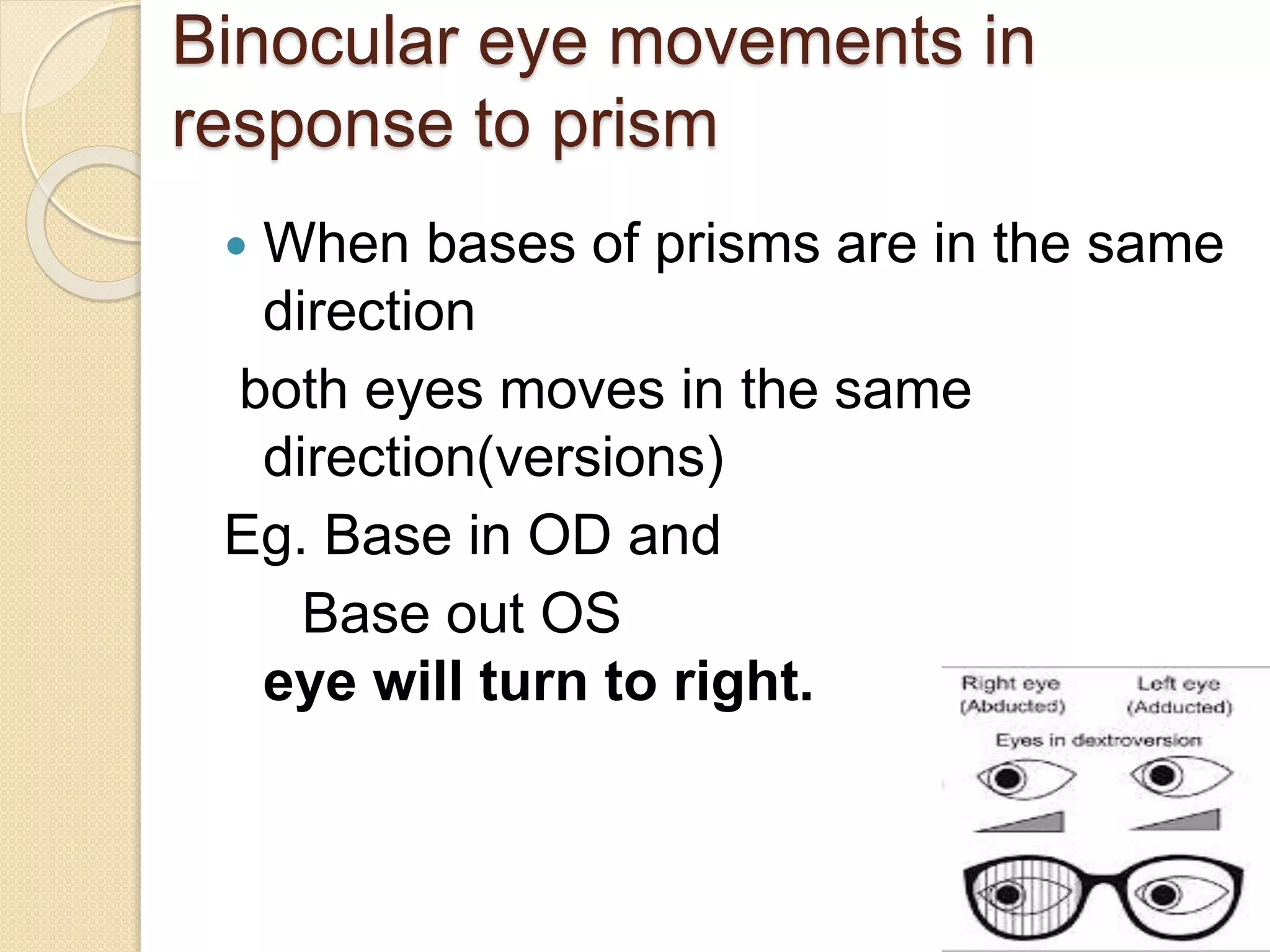 Binocular eye movements in
response to prism
 When bases of prisms are in the same
direction
both eyes moves in the same
direction(versions)
Eg. Base in OD and
Base out OS
eye will turn to right.
 