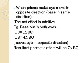 When prisms make eye move in
opposite direction,(base in same
direction):
The net effect is additive.
Eg. Base out in both eyes.
OD=3∆ BO
OS= 4∆ BO
(moves eye in opposite direction)
Resultant prismatic effect will be 7∆ BO.
 