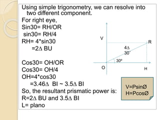 4∆
30˚
V
HO
Using simple trigonometry, we can resolve into
two different component.
For right eye,
Sin30= RH/OR
sin30= RH/4
RH= 4*sin30
=2∆ BU
Cos30= OH/OR
Cos30= OH/4
OH=4*cos30
=3.46∆ BI ~ 3.5∆ BI
So, the resultant prismatic power is:
R=2∆ BU and 3.5∆ BI
L= plano
30º
R
V=PsinØ
H=PcosØ
 