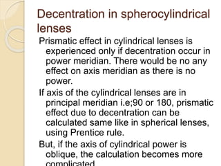 Decentration in spherocylindrical
lenses
Prismatic effect in cylindrical lenses is
experienced only if decentration occur in
power meridian. There would be no any
effect on axis meridian as there is no
power.
If axis of the cylindrical lenses are in
principal meridian i.e;90 or 180, prismatic
effect due to decentration can be
calculated same like in spherical lenses,
using Prentice rule.
But, if the axis of cylindrical power is
oblique, the calculation becomes more
 