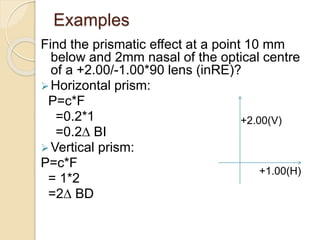 Examples
Find the prismatic effect at a point 10 mm
below and 2mm nasal of the optical centre
of a +2.00/-1.00*90 lens (inRE)?
Horizontal prism:
P=c*F
=0.2*1
=0.2∆ BI
Vertical prism:
P=c*F
= 1*2
=2∆ BD
+2.00(V)
+1.00(H)
 