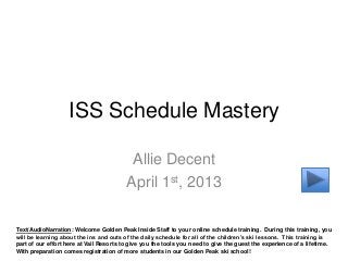 ISS Schedule Mastery

                                          Allie Decent
                                         April 1st, 2013

Text/AudioNarration: Welcome Golden Peak Inside Staff to your online schedule training. During this training, you
will be learning about the ins and outs of the daily schedule for all of the children’s ski lessons. This training is
part of our effort here at Vail Resorts to give you the tools you need to give the guest the experience of a lifetime.
With preparation comes registration of more students in our Golden Peak ski school!
 