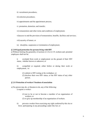ii) recruitment procedures;
iii) selection procedures;
iv) appointments and the appointment process;
v) promotion, demotion, and transfer;
vi) remuneration and other terms and conditions of employment;
vii)access to and the provision of remuneration, benefits, facilities and services;
viii) security of tenure; or
ix) discipline, suspension or termination of employment.
§ 2.10 Equal protection for persons living with HIV
a) Without limiting the generality of sections § 2.4 or § 2.9, workers and potential
employees shall not be:
i)
status,
excluded from work or employment on the ground of their HIV
whether known or unknown; or
ii) compelled or required, either before or during their work or
employment, to:
(1) submit to HIV testing at the workplace; or
(2) disclose their own HIV status, or the HIV status of any other
person.
§ 2.11 Protection of workers’ freedom of association
a) No person may do, or threaten to do, any of the following:
i) require a worker:
(1) not to be or not to become a member of an organisation of
workers; or
(2) to give up membership of an organisation of workers.
ii) prevent a worker from exercising any right conferred by this Act or
from participating in any proceedings under this Act; or
6
 