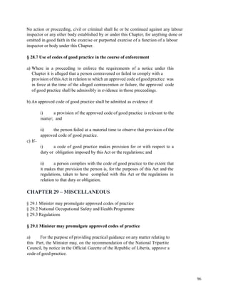 No action or proceeding, civil or criminal shall lie or be continued against any labour
inspector or any other body established by or under this Chapter, for anything done or
omitted in good faith in the exercise or purported exercise of a function of a labour
inspector or body under this Chapter.
§ 28.7 Use of codes of good practice in the course of enforcement
a) Where in a proceeding to enforce the requirements of a notice under this
Chapter it is alleged that a person contravened or failed to comply with a
provision of this Act in relation to which an approved code of good practice was
in force at the time of the alleged contravention or failure, the approved code
of good practice shall be admissibly in evidence in those proceedings.
b) An approved code of good practice shall be admitted as evidence if:
i) a provision of the approved code of good practice is relevant to the
matter; and
ii) the person failed at a material time to observe that provision of the
approved code of good practice.
c) If–
i) a code of good practice makes provision for or with respect to a
duty or obligation imposed by this Act or the regulations; and
ii) a person complies with the code of good practice to the extent that
it makes that provision the person is, for the purposes of this Act and the
regulations, taken to have complied with this Act or the regulations in
relation to that duty or obligation.
CHAPTER 29 – MISCELLANEOUS
§ 29.1 Minister may promulgate approved codes of practice
§ 29.2 National Occupational Safety and Health Programme
§ 29.3 Regulations
§ 29.1 Minister may promulgate approved codes of practice
a) For the purpose of providing practical guidance on any matter relating to
this Part, the Minister may, on the recommendation of the National Tripartite
Council, by notice in the Official Gazette of the Republic of Liberia, approve a
code of good practice.
96
 