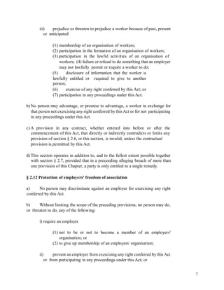 iii) prejudice or threaten to prejudice a worker because of past, present
or anticipated
(1) membership of an organisation of workers;
(2) participation in the formation of an organisation of workers;
(3) participation in the lawful activities of an organisation of
workers; (4) failure or refusal to do something that an employer
may not lawfully permit or require a worker to do;
(5) disclosure of information that the worker is
lawfully entitled or
person;
required to give to another
(6) exercise of any right conferred by this Act; or
(7) participation in any proceedings under this Act.
b) No person may advantage, or promise to advantage, a worker in exchange for
that person not exercising any right conferred by this Act or for not participating
in any proceedings under this Act.
c) A provision in any contract, whether entered into before or after the
commencement of this Act, that directly or indirectly contradicts or limits any
provision of section § 2.6, or this section, is invalid, unless the contractual
provision is permitted by this Act.
d) This section operates in addition to, and to the fullest extent possible together
with section § 2.7, provided that in a proceeding alleging breach of more than
one provision of this Chapter, a party is only entitled to a single remedy.
§ 2.12 Protection of employers’ freedom of association
a) No person may discriminate against an employer for exercising any right
conferred by this Act.
b) Without limiting the scope of the preceding provisions, no person may do,
or threaten to do, any of the following:
i) require an employer
(1) not to be or not to become a member of an employers'
organisation; or
(2) to give up membership of an employers' organisation;
ii) prevent an employer from exercising any right conferred by this Act
or from participating in any proceedings under this Act; or
7
 