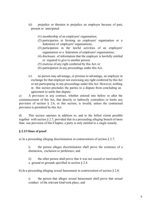 iii) prejudice or threaten to prejudice an employer because of past,
present or anticipated
(1) membership of an employers' organisation;
(2) participation
federation of
(3) participation
in forming an employers' organisation or a
employers' organisations;
in the lawful activities of an employers'
organisation or a federation of employers' organisations;
(4) disclosure of information that the employer is lawfully entitled
or required to give to another person;
(5) exercise of any right conferred by this Act; or
(6) participation in any proceedings under this Act.
iv) no person may advantage, or promise to advantage, an employer in
exchange for that employer not exercising any right conferred by this Act
or not participating in any proceedings under this Act. However, nothing
in this section precludes the parties to a dispute from concluding an
agreement to settle that dispute.
A provision in any contract, whether entered into before or after thec)
commencement of this Act, that directly or indirectly contradicts or limits any
provision of section § 2.6, or this section, is invalid, unless the contractual
provision is permitted by this Act.
d) This section operates in addition to, and to the fullest extent possible
together with section § 2.7, provided that in a proceeding alleging breach of more
than one provision of this Chapter, a party is only entitled to a single remedy.
§ 2.13 Onus of proof
a) In a proceeding alleging discrimination in contravention of section § 2.7:
i) the person alleges discrimination shall prove the existence of a
distinction, exclusion or preference; and
ii) the other person shall prove that it was not caused or motivated by
a ground or grounds specified in section § 2.4.
b) In a proceeding alleging sexual harassment in contravention of section § 2.8:
i) the person that alleges sexual harassment shall prove that sexual
conduct of the relevant kind took place; and
8
 