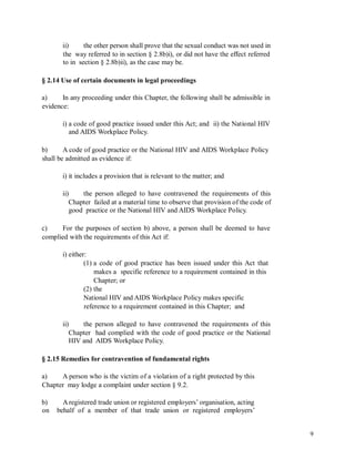 ii) the other person shall prove that the sexual conduct was not used in
the way referred to in section § 2.8b)i), or did not have the effect referred
to in section § 2.8b)ii), as the case may be.
§ 2.14 Use of certain documents in legal proceedings
a) In any proceeding under this Chapter, the following shall be admissible in
evidence:
i) a code of good practice issued under this Act; and ii) the National HIV
and AIDS Workplace Policy.
b) A code of good practice or the National HIV and AIDS Workplace Policy
shall be admitted as evidence if:
i) it includes a provision that is relevant to the matter; and
ii) the person alleged to have contravened the requirements of this
Chapter failed at a material time to observe that provision of the code of
good practice or the National HIV and AIDS Workplace Policy.
c) For the purposes of section b) above, a person shall be deemed to have
complied with the requirements of this Act if:
i) either:
(1) a code of good practice has been issued under this Act that
makes a specific reference to a requirement contained in this
Chapter; or
(2) the
National HIV and AIDS Workplace Policy makes specific
reference to a requirement contained in this Chapter; and
ii) the person alleged to have contravened the requirements of this
Chapter had complied with the code of good practice or the National
HIV and AIDS Workplace Policy.
§ 2.15 Remedies for contravention of fundamental rights
a) A person who is the victim of a violation of a right protected by this
Chapter may lodge a complaint under section § 9.2.
b)
on
Aregistered trade union or registered employers’ organisation, acting
behalf of a member of that trade union or registered employers’
9
 