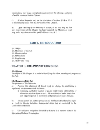 organisation, may lodge a complaint under section § 9.2 alleging a violation
of a right protected by this Chapter.
c) A labour inspector may use the provisions of sections § 8.4 or § 9.1
to enforce compliance with the provisions of this Chapter.
d)
any
may
Upon a finding by the Ministry or a court, as the case may be, that
requirement of this Chapter has been breached, the Ministry or court
order any of the remedies specified in section § 9.5.
PART I. INTRODUCTORY
§ 1.1 Object
§ 1.2 Purposes of this Act
§ 1.3 Interpretation
§ 1.4 Definitions
§ 1.5 Application
§ 1.6 Entry into Force
CHAPTER 1 – PRELIMINARY PROVISIONS
§ 1.1 Object
The object of this Chapter is to assist in identifying the effect, meaning and purposes
this Act.
of
§ 1.2 Purposes of this Act
The purposes of this Act are to:
a) Promote the attainment of decent work in Liberia, by establishing a
regulatory environment which facilitates:
i) continuing and further creation of quality employment; ii) the ability of
all to exercise their rights at work; iii) a measure of social protection;
and iv) participation in institutions and processes of social dialogue.
b)
at
Ensure respect for, and the protection and fulfilment of fundamental rights
work in Liberia, including fundamental rights that are protected by the
Constitution of Liberia.
c) Give effect to obligations incurred by Liberia as a member state of the
International Labour Organisation.
10
 