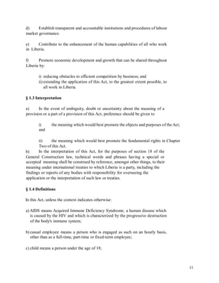 d) Establish transparent and accountable institutions and procedures of labour
market governance.
e)
in
Contribute to the enhancement of the human capabilities of all who work
Liberia.
f) Promote economic development and growth that can be shared throughout
Liberia by:
i) reducing obstacles to efficient competition by business; and
ii) extending the application of this Act, to the greatest extent possible, to
all work in Liberia.
§ 1.3 Interpretation
a) In the event of ambiguity, doubt or uncertainty about the meaning of a
provision or a part of a provision of this Act, preference should be given to
i)
and
the meaning which would best promote the objects and purposes of the Act;
ii) the meaning which would best promote the fundamental rights in Chapter
Two of this Act.
In the interpretation of this Act, for the purposes of section 18 of theb)
General Construction law, technical words and phrases having a special or
accepted meaning shall be construed by reference, amongst other things, to their
meaning under international treaties to which Liberia is a party, including the
findings or reports of any bodies with responsibility for overseeing the
application or the interpretation of such law or treaties.
§ 1.4 Definitions
In this Act, unless the context indicates otherwise:
a) AIDS means Acquired Immune Deficiency Syndrome, a human disease which
is caused by the HIV and which is characterized by the progressive destruction
of the body's immune system;
b) casual employee means a person who is engaged as such on an hourly basis,
other than as a full-time, part-time or fixed-term employee;
c) child means a person under the age of 18;
11
 