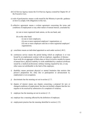 d) Civil Service Agency means the Civil Service Agency created by Chapter 66 of
the Executive Law;
e) code of good practice means a code issued by the Ministry to provide guidance
on how to comply with obligations in this Act;
f) collective agreement means a written agreement concerning the terms and
conditions of employment or any other matter of mutual interest, concluded by:
(a) one or more registered trade unions, on the one hand, and;
(b) on the other hand:
(i) one or more employers;
(ii) one or more registered employers’ organisations; or
(iii) one or more employers and one or more registered employers’
organisations;
g) conciliator means an individual appointed as such under section § 40.2;
h) continuous service means the period during which an employee is or was
bound by an employment contract with an employer, regardless of absence
from work for an aggregate of thirty days or fewer in twelve months by reason
of annual leave, physical inability to work established by a medical certificate
issued by a medical professional, military training required by law, or any
other cause not attributable to the fault of the employee;
i) disability means persistent physical or mental limitation that restricts that
person’s preparation for, entry into or participation or advancement in,
employment or an occupation;
j) discriminate has the meaning set out in section § 2.7;
k) dispute of interest means any dispute concerning a proposal for new or
changed conditions of employment, but does not include a dispute that this Act
requires to be resolved by submission of a complaint of violation;
l) employee has the meaning set out in section § 1.5;
m) employer has a meaning affected by the definition of employee;
n) employment practice has the meaning identified in section § 2.9;
12
 