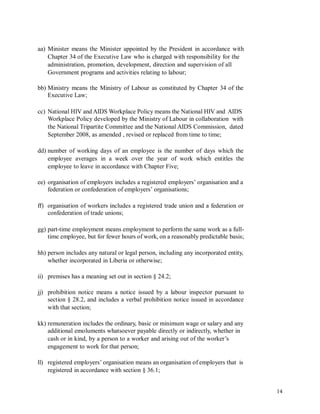aa) Minister means the Minister appointed by the President in accordance with
Chapter 34 of the Executive Law who is charged with responsibility for the
administration, promotion, development, direction and supervision of all
Government programs and activities relating to labour;
bb) Ministry means the Ministry of Labour as constituted by Chapter 34 of the
Executive Law;
cc) National HIV and AIDS Workplace Policy means the National HIV and AIDS
Workplace Policy developed by the Ministry of Labour in collaboration with
the National Tripartite Committee and the National AIDS Commission, dated
September 2008, as amended , revised or replaced from time to time;
dd) number of working days of an employee is the number of days which the
employee averages in a week over the year of work which entitles the
employee to leave in accordance with Chapter Five;
ee) organisation of employers includes a registered employers’ organisation and a
federation or confederation of employers’ organisations;
ff) organisation of workers includes a registered trade union and a federation or
confederation of trade unions;
gg) part-time employment means employment to perform the same work as a full-
time employee, but for fewer hours of work, on a reasonably predictable basis;
hh) person includes any natural or legal person, including any incorporated entity,
whether incorporated in Liberia or otherwise;
ii) premises has a meaning set out in section § 24.2;
jj) prohibition notice means a notice issued by a labour inspector pursuant to
section § 28.2, and includes a verbal prohibition notice issued in accordance
with that section;
kk) remuneration includes the ordinary, basic or minimum wage or salary and any
additional emoluments whatsoever payable directly or indirectly, whether in
cash or in kind, by a person to a worker and arising out of the worker’s
engagement to work for that person;
ll) registered employers’ organisation means an organisation of employers that is
registered in accordance with section § 36.1;
14
 