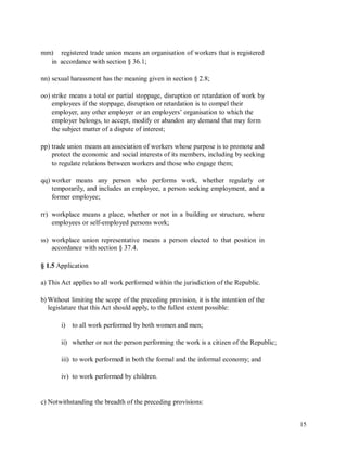 mm) registered trade union means an organisation of workers that is registered
in accordance with section § 36.1;
nn) sexual harassment has the meaning given in section § 2.8;
oo) strike means a total or partial stoppage, disruption or retardation of work by
employees if the stoppage, disruption or retardation is to compel their
employer, any other employer or an employers’ organisation to which the
employer belongs, to accept, modify or abandon any demand that may form
the subject matter of a dispute of interest;
pp) trade union means an association of workers whose purpose is to promote and
protect the economic and social interests of its members, including by seeking
to regulate relations between workers and those who engage them;
qq) worker means any person who performs work, whether regularly or
temporarily, and includes an employee, a person seeking employment, and a
former employee;
rr) workplace means a place, whether or not in a building or structure, where
employees or self-employed persons work;
ss) workplace union representative means a person elected to that position in
accordance with section § 37.4.
§ 1.5 Application
a) This Act applies to all work performed within the jurisdiction of the Republic.
b) Without limiting the scope of the preceding provision, it is the intention of the
legislature that this Act should apply, to the fullest extent possible:
i) to all work performed by both women and men;
ii) whether or not the person performing the work is a citizen of the Republic;
iii) to work performed in both the formal and the informal economy; and
iv) to work performed by children.
c) Notwithstanding the breadth of the preceding provisions:
15
 