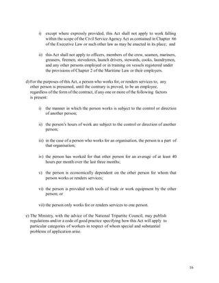 i) except where expressly provided, this Act shall not apply to work falling
within the scope of the Civil Service Agency Act as contained in Chapter 66
of the Executive Law or such other law as may be enacted in its place; and
ii) this Act shall not apply to officers, members of the crew, seamen, mariners,
greasers, firemen, stevedores, launch drivers, stewards, cooks, laundrymen,
and any other persons employed or in training on vessels registered under
the provisions of Chapter 2 of the Maritime Law or their employers.
d) For the purposes of this Act, a person who works for, or renders services to, any
other person is presumed, until the contrary is proved, to be an employee,
regardless of the form of the contract, if any one or more of the following factors
is present:
i) the manner in which the person works is subject to the control or direction
of another person;
ii) the person’s hours of work are subject to the control or direction of another
person;
iii) in the case of a person who works for an organisation, the person is a part of
that organisation;
iv) the person has worked for that other person for an average of at least 40
hours per month over the last three months;
v) the person is economically dependent on the other person for whom that
person works or renders services;
vi) the person is provided with tools of trade or work equipment by the other
person; or
vii) the person only works for or renders services to one person.
e) The Ministry, with the advice of the National Tripartite Council, may publish
regulations and/or a code of good practice specifying how this Act will apply to
particular categories of workers in respect of whom special and substantial
problems of application arise.
16
 