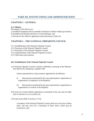 PART III. INSTITUTIONS AND ADMINISTRATION
CHAPTER 3 – GENERAL
§ 3.1 Objects
The objects of this Part are to:
a) Establish transparent and accountable institutions of labour market governance;
b) Establish and facilitate processes of social dialogue; and
c) Provide for the effective application and enforcement of this Act.
CHAPTER 4 – THE NATIONAL TRIPARTITE COUNCIL
§ 4.1 Establishment of the National Tripartite Council
§ 4.2 Functions of the National Tripartite Council
§ 4.3 Procedure of the National Tripartite Council
§ 4.4 Administration of the National Tripartite Council
§ 4.5 Allowances and expenses
§4.1 Establishment of the National Tripartite Council
a) A National Tripartite Council is hereby established, consisting of the Minister,
who shall be the chairperson, together with:
i) three representatives of government, appointed by the Minister;
ii) three persons nominated by the most representative organisation or
organisations of employers in the Republic;
iii) three persons nominated by the most representative organisation or
organisations of workers in the Republic.
b)At least one woman shall be appointed or nominated as the case may be under
each of sections a) i), a) ii) and a) iii).
c) Except as provided in section § 4.3 d):
i) members of the National Tripartite Council shall serve for terms of three
years, and may serve for a maximum of three terms, which may be
consecutive; and
17
 