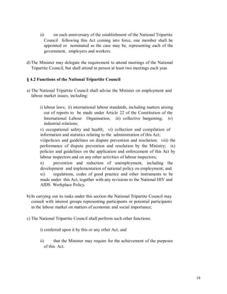 ii) on each anniversary of the establishment of the National Tripartite
Council following this Act coming into force, one member shall be
appointed or nominated as the case may be, representing each of the
government, employers and workers.
d)The Minister may delegate the requirement to attend meetings of the National
Tripartite Council, but shall attend in person at least two meetings each year.
§ 4.2 Functions of the National Tripartite Council
a) The National Tripartite Council shall advise the Minister on employment and
labour market issues, including:
i) labour laws; ii) international labour standards, including matters arising
out of reports to be made under Article 22 of the Constitution of the
International Labour
industrial relations;
Organisation; iii) collective bargaining; iv)
v) occupational safety and health; vi) collection and compilation of
information and statistics relating to the administration of this Act;
vii)policies and guidelines on dispute prevention and resolution; viii) the
performance of dispute prevention and resolution by the Ministry; ix)
policies and guidelines on the application and enforcement of this Act by
labour inspectors and on any other activities of labour inspectors;
x) prevention and reduction of unemployment, including the
development and implementation of national policy on employment; and
xi) regulations, codes of good practice and other instruments to be
made under this Act, together with any revisions to the National HIV and
AIDS Workplace Policy.
b) In carrying out its tasks under this section the National Tripartite Council may
consult with interest groups representing participants or potential participants
in the labour market on matters of economic and social importance;
c) The National Tripartite Council shall perform such other functions:
i) conferred upon it by this or any other Act; and
ii) that the Minister may require for the achievement of the purposes
of this Act.
18
 